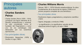 Principales
autores
◦ Charles Sanders
Peirce
◦ Charles Sanders Peirce (1839 – 1914),
constituye una figura relevante de la...