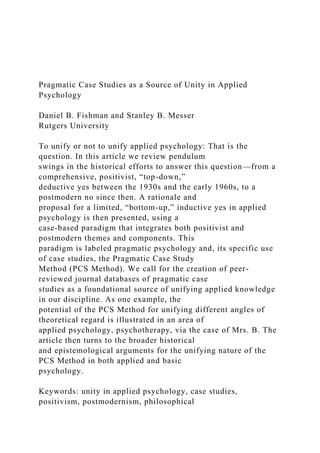 Pragmatic Case Studies as a Source of Unity in Applied
Psychology
Daniel B. Fishman and Stanley B. Messer
Rutgers University
To unify or not to unify applied psychology: That is the
question. In this article we review pendulum
swings in the historical efforts to answer this question—from a
comprehensive, positivist, “top-down,”
deductive yes between the 1930s and the early 1960s, to a
postmodern no since then. A rationale and
proposal for a limited, “bottom-up,” inductive yes in applied
psychology is then presented, using a
case-based paradigm that integrates both positivist and
postmodern themes and components. This
paradigm is labeled pragmatic psychology and, its specific use
of case studies, the Pragmatic Case Study
Method (PCS Method). We call for the creation of peer-
reviewed journal databases of pragmatic case
studies as a foundational source of unifying applied knowledge
in our discipline. As one example, the
potential of the PCS Method for unifying different angles of
theoretical regard is illustrated in an area of
applied psychology, psychotherapy, via the case of Mrs. B. The
article then turns to the broader historical
and epistemological arguments for the unifying nature of the
PCS Method in both applied and basic
psychology.
Keywords: unity in applied psychology, case studies,
positivism, postmodernism, philosophical
 