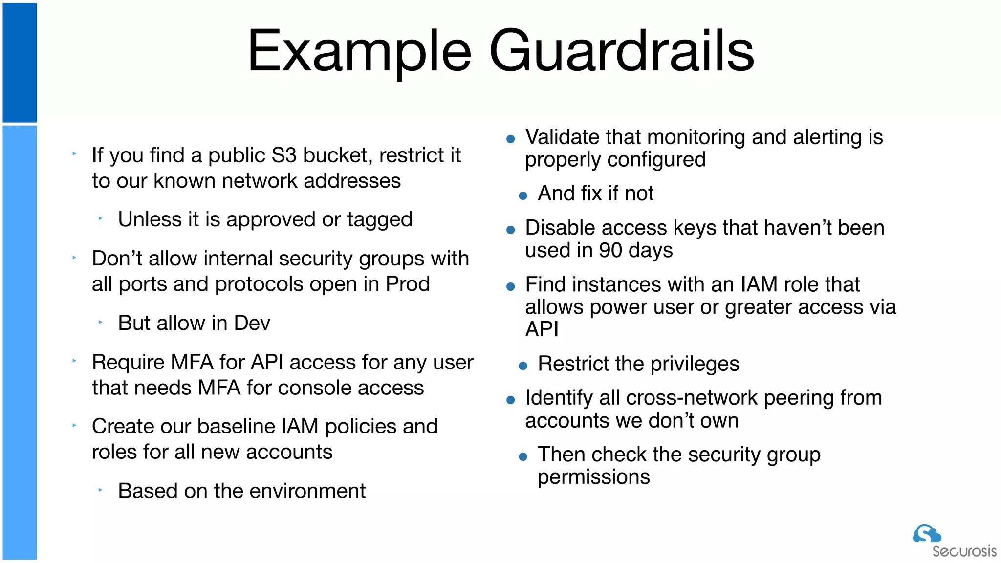 ‣ If you ﬁnd a public S3 bucket, restrict it
to our known network addresses

‣ Unless it is approved or tagged

‣ Don’t allow internal security groups with
all ports and protocols open in Prod

‣ But allow in Dev

‣ Require MFA for API access for any user
that needs MFA for console access

‣ Create our baseline IAM policies and
roles for all new accounts

‣ Based on the environment
Example Guardrails
Validate that monitoring and alerting is
properly configured
And fix if not
Disable access keys that haven’t been
used in 90 days
Find instances with an IAM role that
allows power user or greater access via
API
Restrict the privileges
Identify all cross-network peering from
accounts we don’t own
Then check the security group
permissions
 