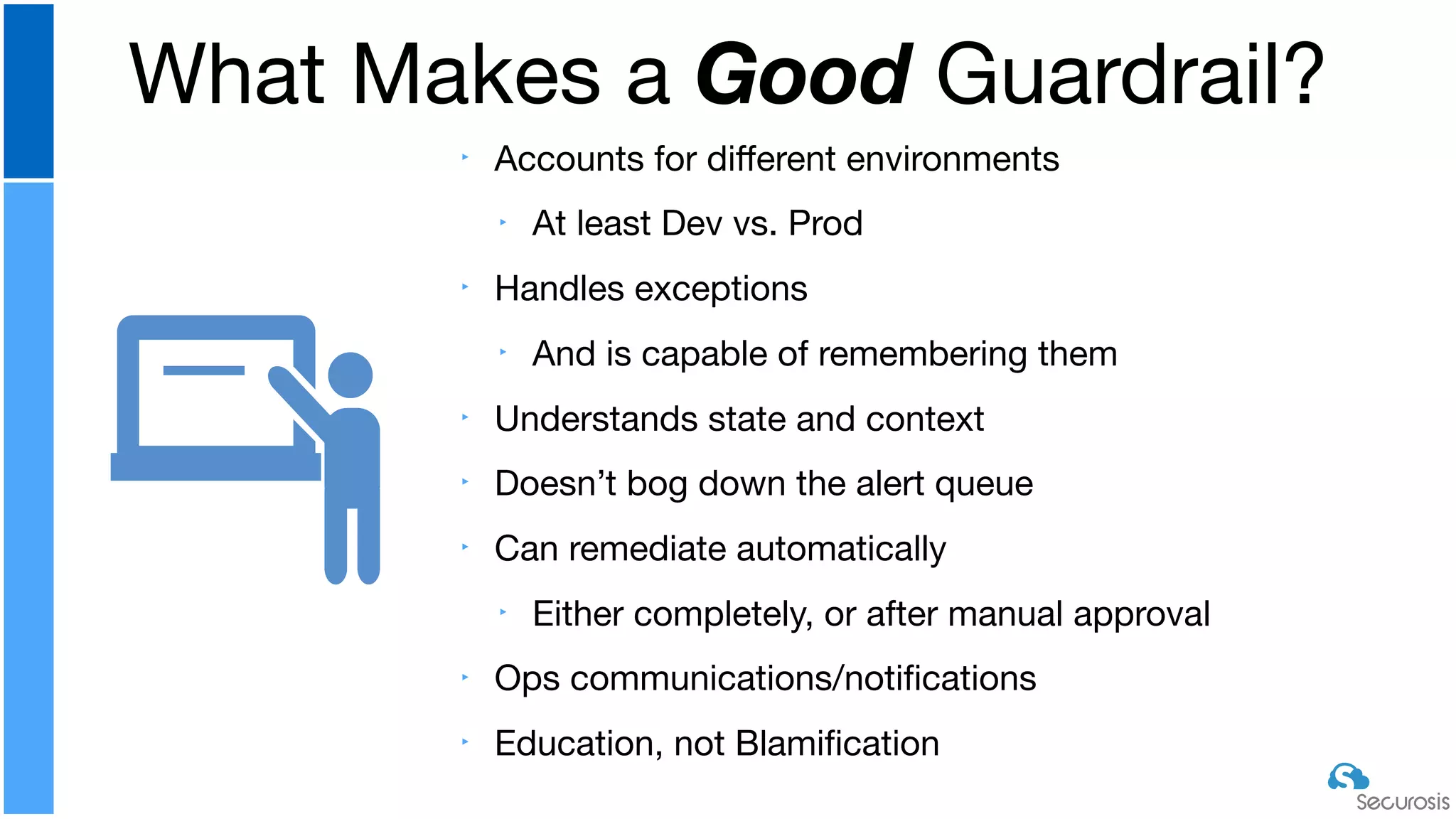‣ Accounts for diﬀerent environments

‣ At least Dev vs. Prod

‣ Handles exceptions

‣ And is capable of remembering them

‣ Understands state and context

‣ Doesn’t bog down the alert queue

‣ Can remediate automatically

‣ Either completely, or after manual approval

‣ Ops communications/notiﬁcations

‣ Education, not Blamiﬁcation
What Makes a Good Guardrail?
 