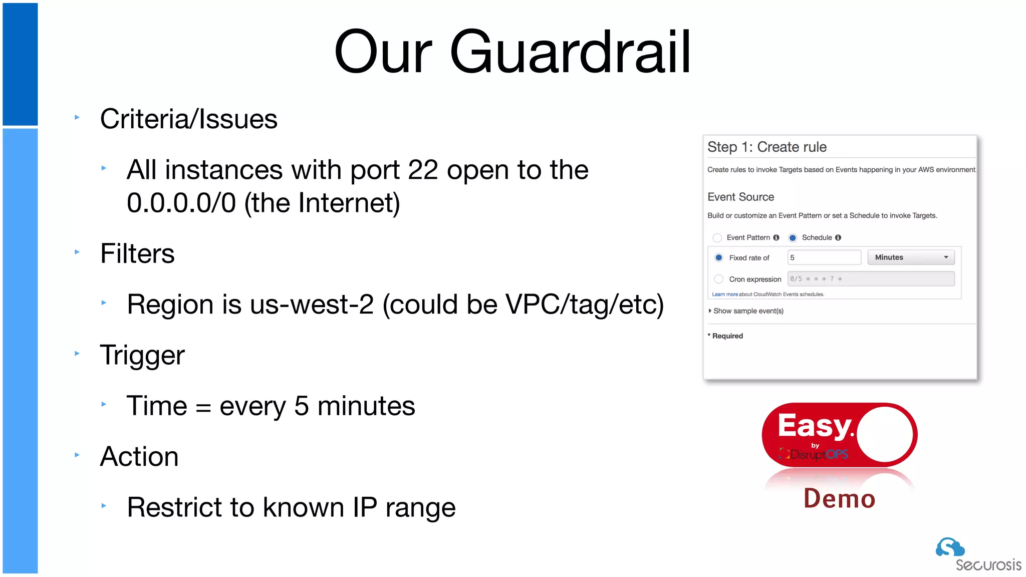 ‣ Criteria/Issues

‣ All instances with port 22 open to the
0.0.0.0/0 (the Internet)

‣ Filters

‣ Region is us-west-2 (could be VPC/tag/etc)

‣ Trigger

‣ Time = every 5 minutes

‣ Action

‣ Restrict to known IP range
Our Guardrail
Demo
Easyby
 