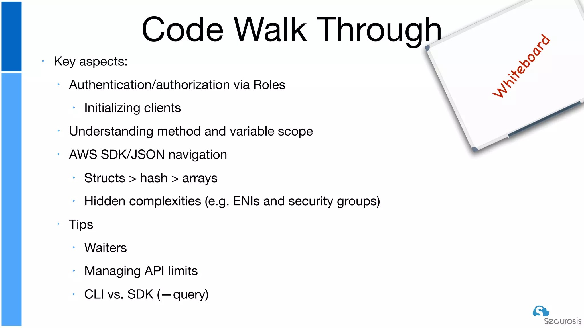 ‣ Key aspects:

‣ Authentication/authorization via Roles

‣ Initializing clients

‣ Understanding method and variable scope

‣ AWS SDK/JSON navigation

‣ Structs > hash > arrays 

‣ Hidden complexities (e.g. ENIs and security groups)

‣ Tips

‣ Waiters

‣ Managing API limits

‣ CLI vs. SDK (—query)
Code Walk Through
W
hiteboard
 
