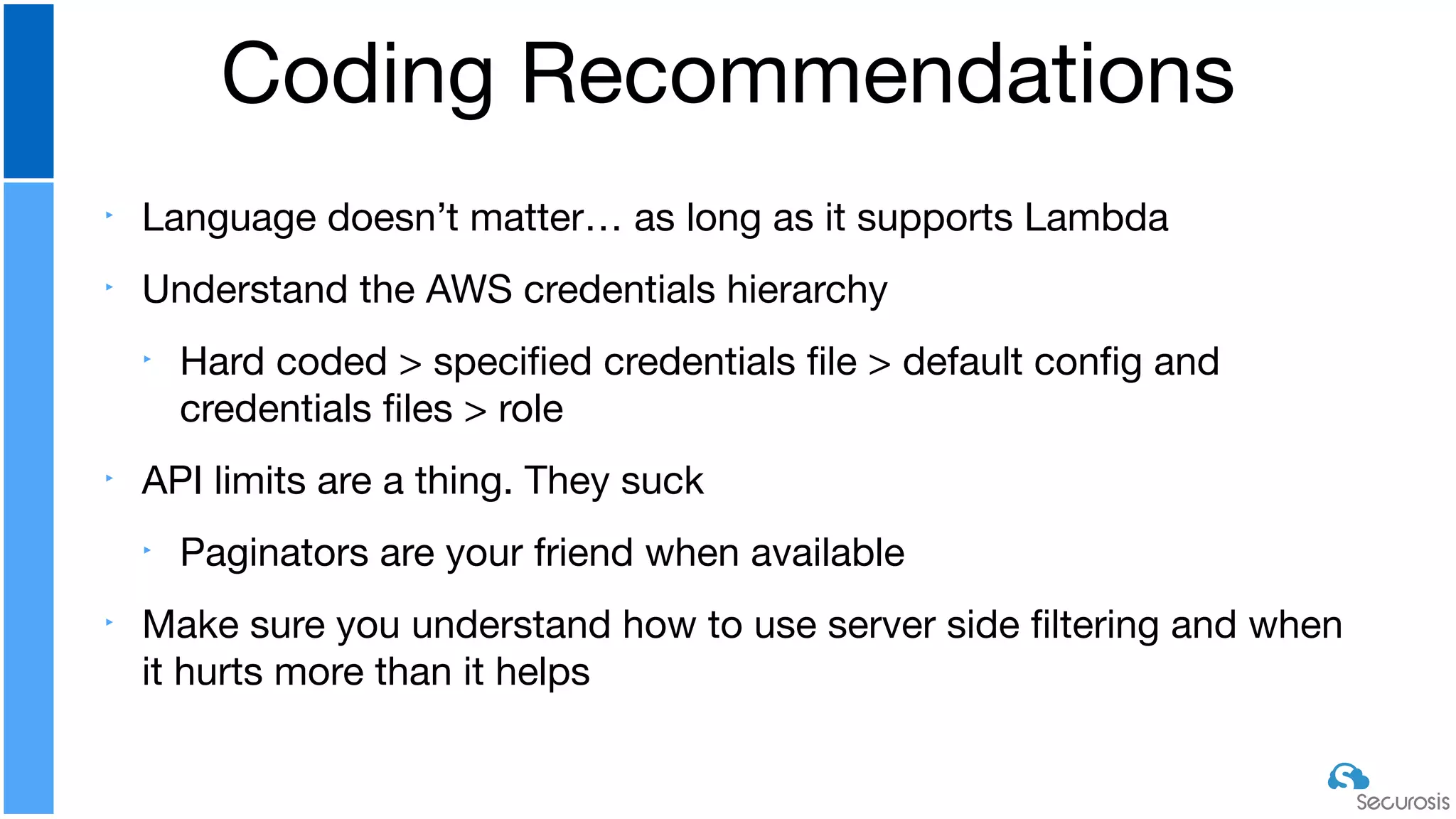 ‣ Language doesn’t matter… as long as it supports Lambda

‣ Understand the AWS credentials hierarchy

‣ Hard coded > speciﬁed credentials ﬁle > default conﬁg and
credentials ﬁles > role

‣ API limits are a thing. They suck

‣ Paginators are your friend when available

‣ Make sure you understand how to use server side ﬁltering and when
it hurts more than it helps
Coding Recommendations
 