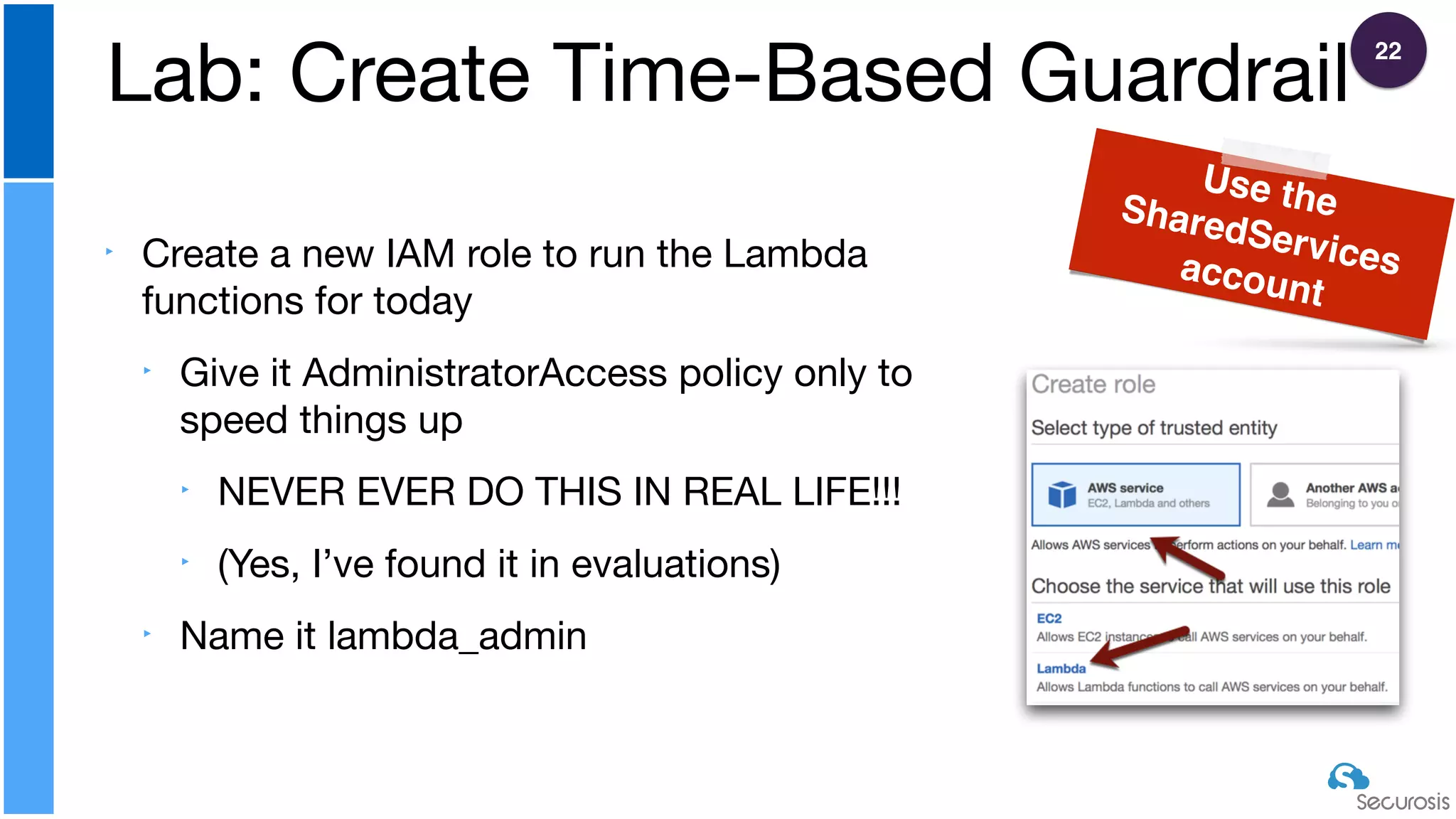 ‣ Create a new IAM role to run the Lambda
functions for today

‣ Give it AdministratorAccess policy only to
speed things up

‣ NEVER EVER DO THIS IN REAL LIFE!!!

‣ (Yes, I’ve found it in evaluations)

‣ Name it lambda_admin
Lab: Create Time-Based Guardrail
Use theSharedServicesaccount
22
 