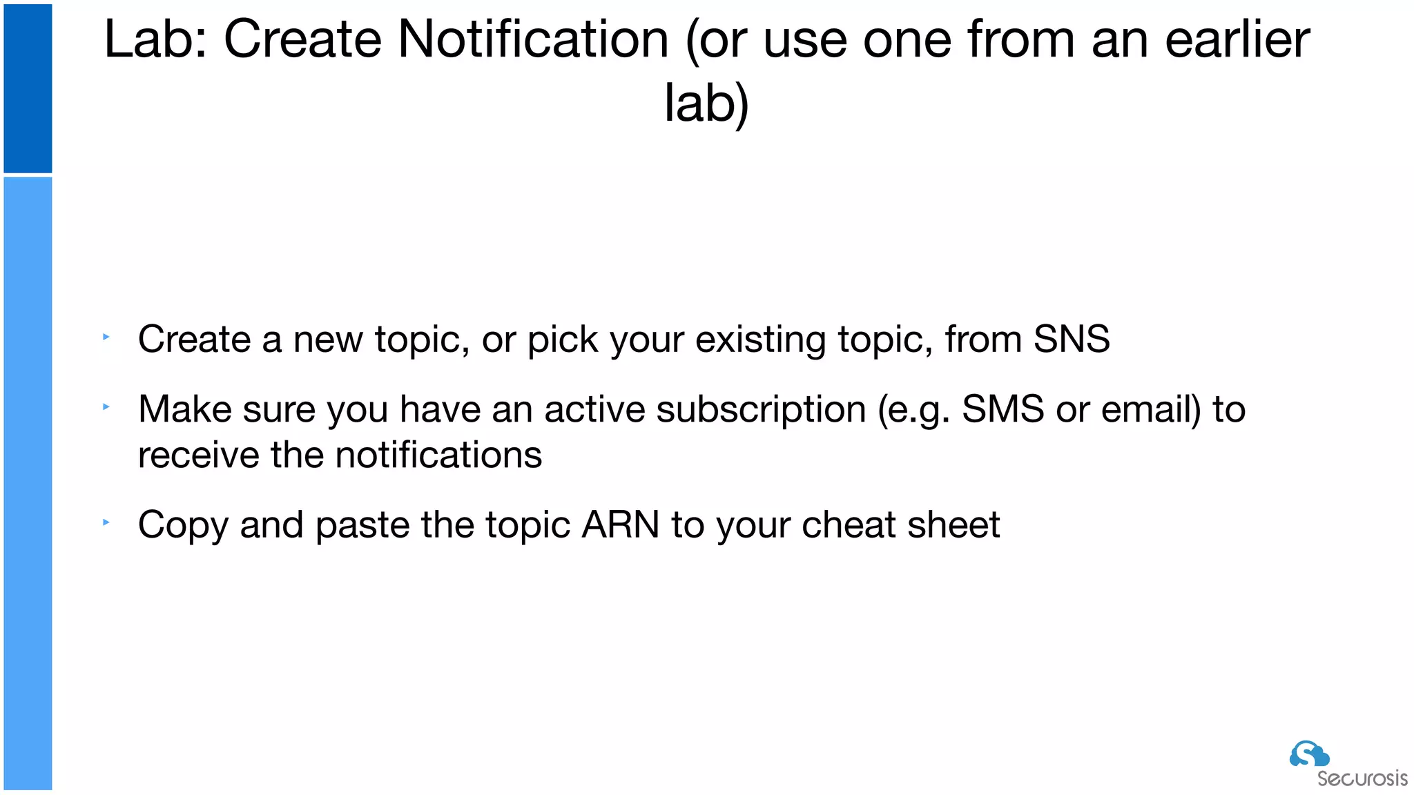 ‣ Create a new topic, or pick your existing topic, from SNS

‣ Make sure you have an active subscription (e.g. SMS or email) to
receive the notiﬁcations

‣ Copy and paste the topic ARN to your cheat sheet
Lab: Create Notiﬁcation (or use one from an earlier
lab)
 