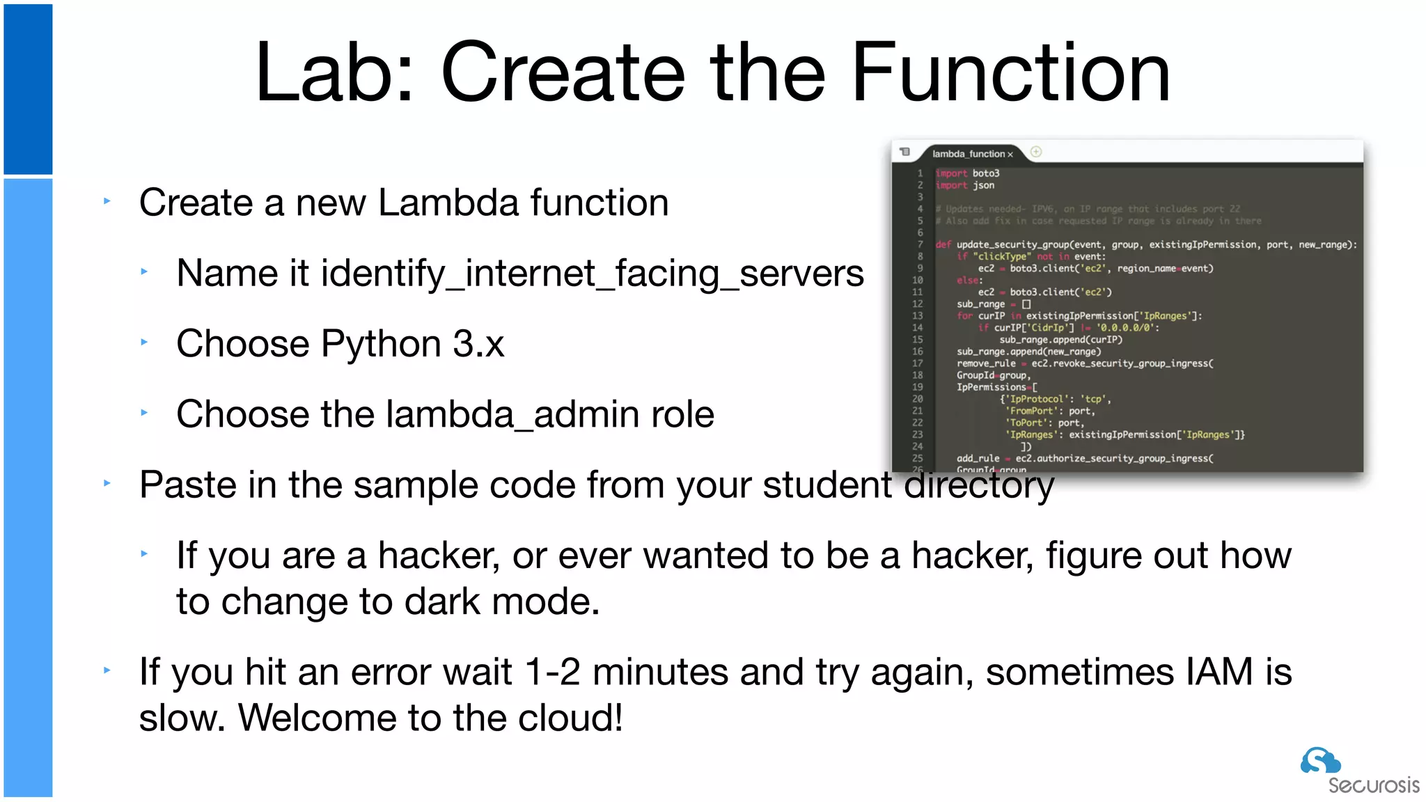 ‣ Create a new Lambda function

‣ Name it identify_internet_facing_servers

‣ Choose Python 3.x

‣ Choose the lambda_admin role

‣ Paste in the sample code from your student directory

‣ If you are a hacker, or ever wanted to be a hacker, ﬁgure out how
to change to dark mode.

‣ If you hit an error wait 1-2 minutes and try again, sometimes IAM is
slow. Welcome to the cloud!
Lab: Create the Function
 