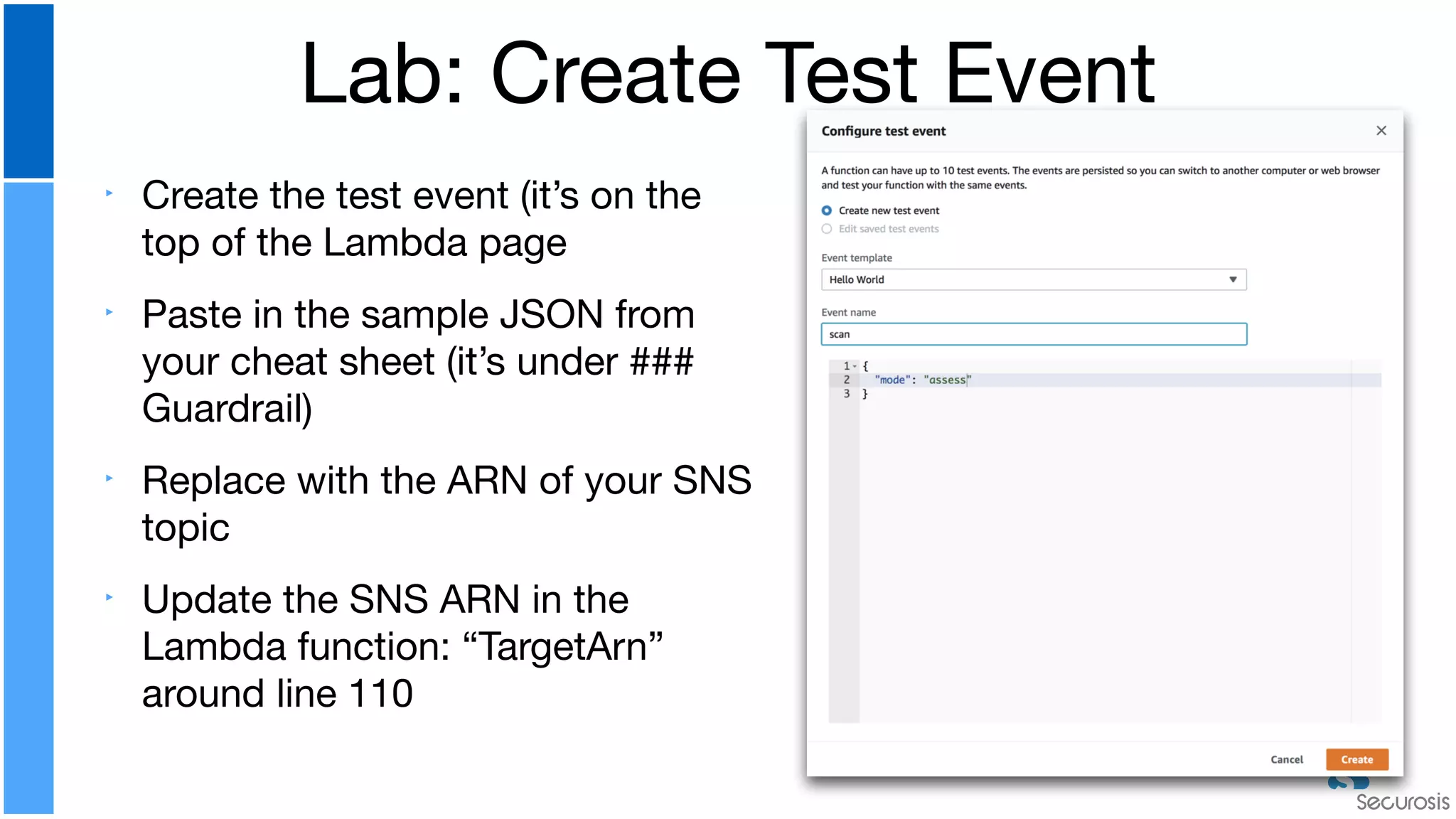 ‣ Create the test event (it’s on the
top of the Lambda page

‣ Paste in the sample JSON from
your cheat sheet (it’s under ###
Guardrail)

‣ Replace with the ARN of your SNS
topic

‣ Update the SNS ARN in the
Lambda function: “TargetArn”
around line 110
Lab: Create Test Event
 