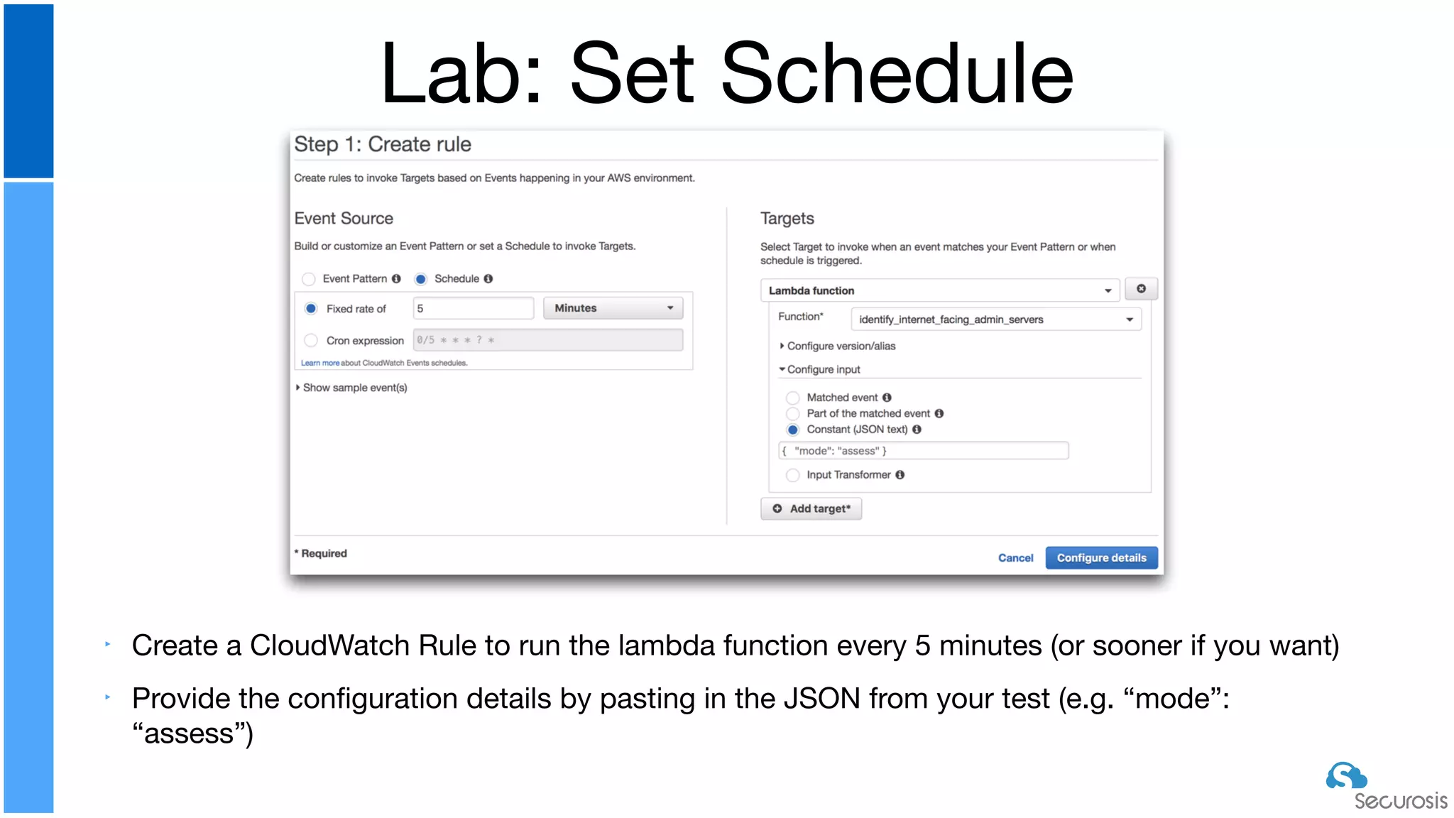 ‣ Create a CloudWatch Rule to run the lambda function every 5 minutes (or sooner if you want)

‣ Provide the conﬁguration details by pasting in the JSON from your test (e.g. “mode”:
“assess”)
Lab: Set Schedule
 