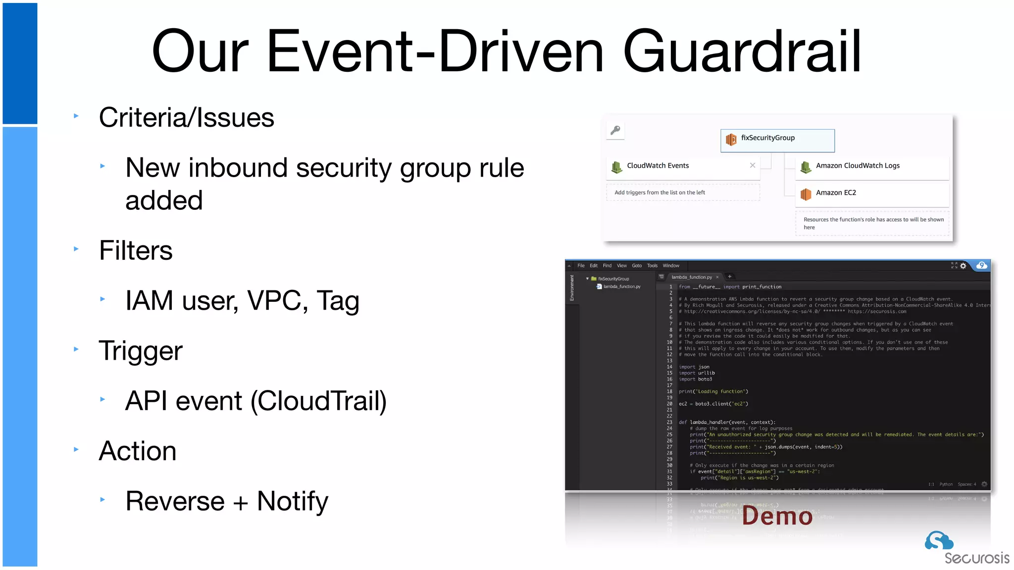 ‣ Criteria/Issues

‣ New inbound security group rule
added

‣ Filters

‣ IAM user, VPC, Tag

‣ Trigger

‣ API event (CloudTrail)

‣ Action

‣ Reverse + Notify
Our Event-Driven Guardrail
Demo
 
