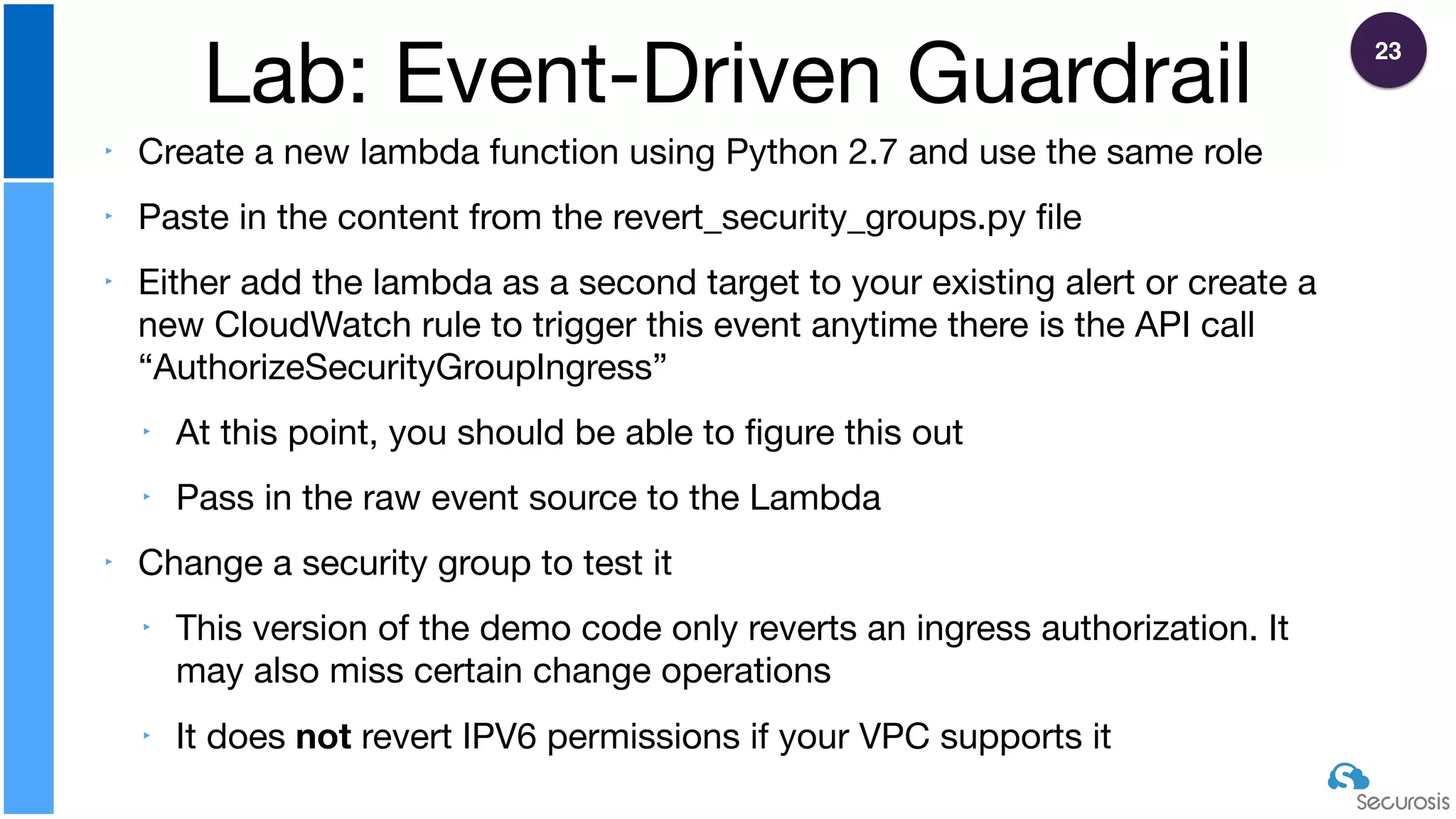 ‣ Create a new lambda function using Python 2.7 and use the same role

‣ Paste in the content from the revert_security_groups.py ﬁle

‣ Either add the lambda as a second target to your existing alert or create a
new CloudWatch rule to trigger this event anytime there is the API call
“AuthorizeSecurityGroupIngress”

‣ At this point, you should be able to ﬁgure this out

‣ Pass in the raw event source to the Lambda

‣ Change a security group to test it

‣ This version of the demo code only reverts an ingress authorization. It
may also miss certain change operations

‣ It does not revert IPV6 permissions if your VPC supports it
Lab: Event-Driven Guardrail
23
 