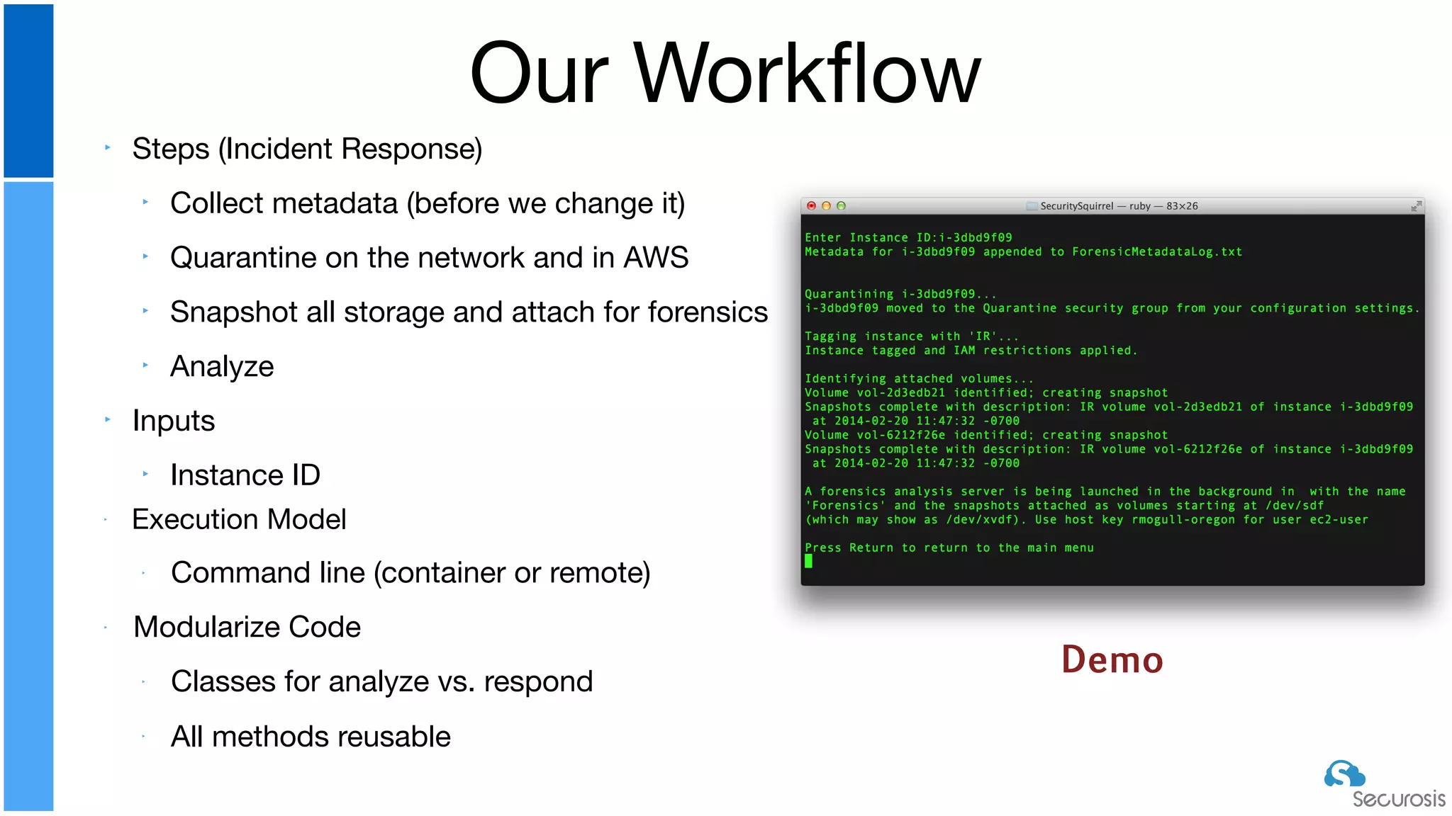 ‣ Steps (Incident Response)

‣ Collect metadata (before we change it)

‣ Quarantine on the network and in AWS

‣ Snapshot all storage and attach for forensics

‣ Analyze

‣ Inputs

‣ Instance ID

‣ Execution Model

‣ Command line (container or remote)

‣ Modularize Code

‣ Classes for analyze vs. respond

‣
All methods reusable
Our Workﬂow
Demo
 