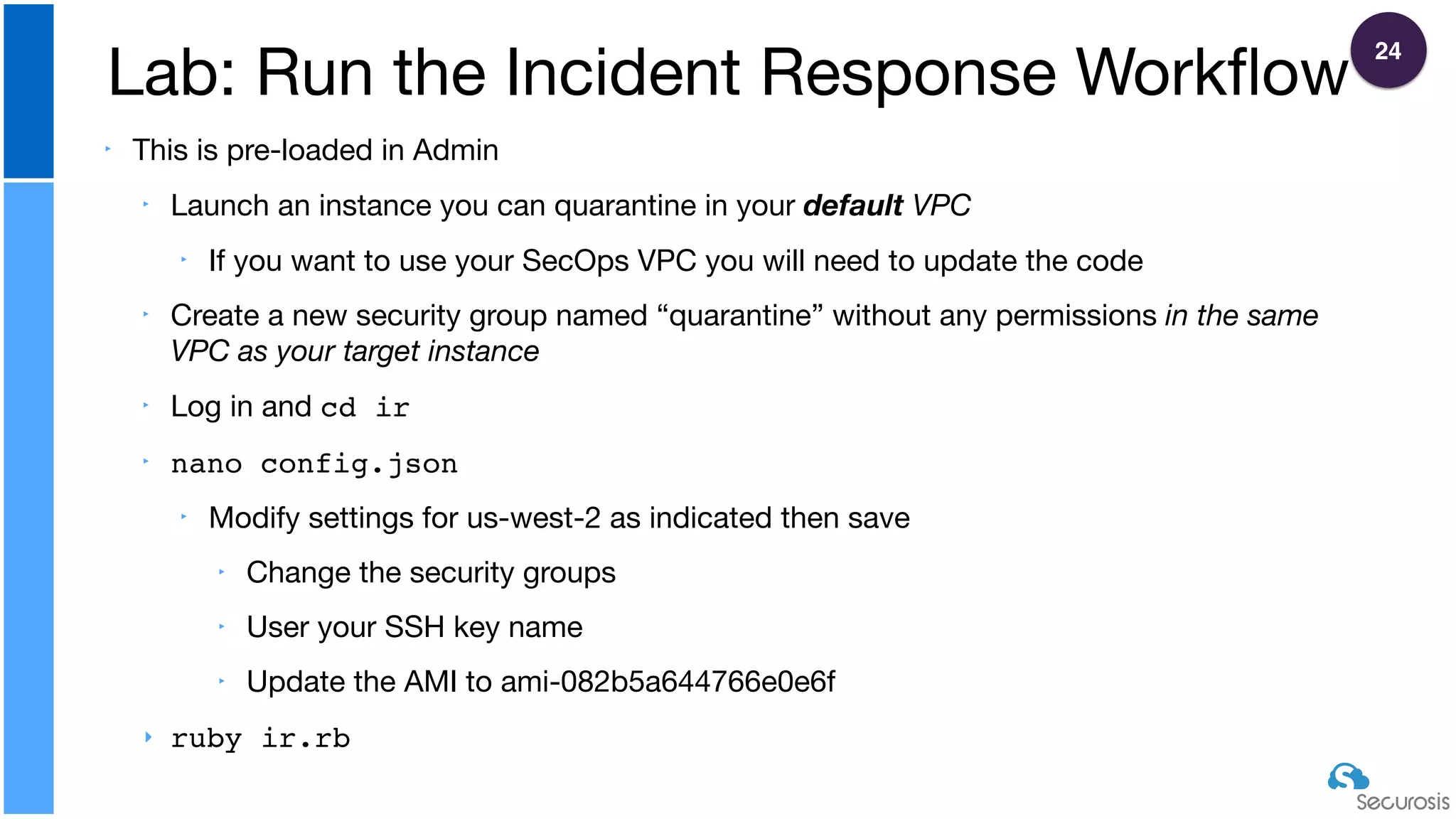 ‣ This is pre-loaded in Admin

‣ Launch an instance you can quarantine in your default VPC

‣ If you want to use your SecOps VPC you will need to update the code

‣ Create a new security group named “quarantine” without any permissions in the same
VPC as your target instance

‣ Log in and cd ir

‣ nano config.json 

‣ Modify settings for us-west-2 as indicated then save

‣ Change the security groups

‣ User your SSH key name

‣ Update the AMI to ami-082b5a644766e0e6f

‣ ruby ir.rb
Lab: Run the Incident Response Workﬂow
24
 