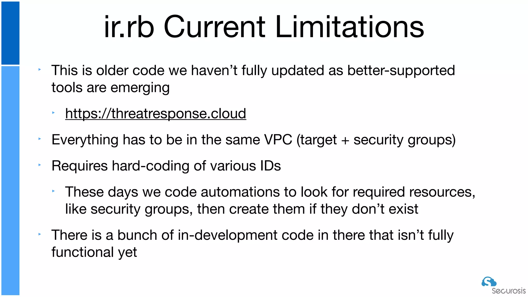 ‣ This is older code we haven’t fully updated as better-supported
tools are emerging

‣ https://threatresponse.cloud

‣ Everything has to be in the same VPC (target + security groups)

‣ Requires hard-coding of various IDs

‣ These days we code automations to look for required resources,
like security groups, then create them if they don’t exist

‣ There is a bunch of in-development code in there that isn’t fully
functional yet
ir.rb Current Limitations
 