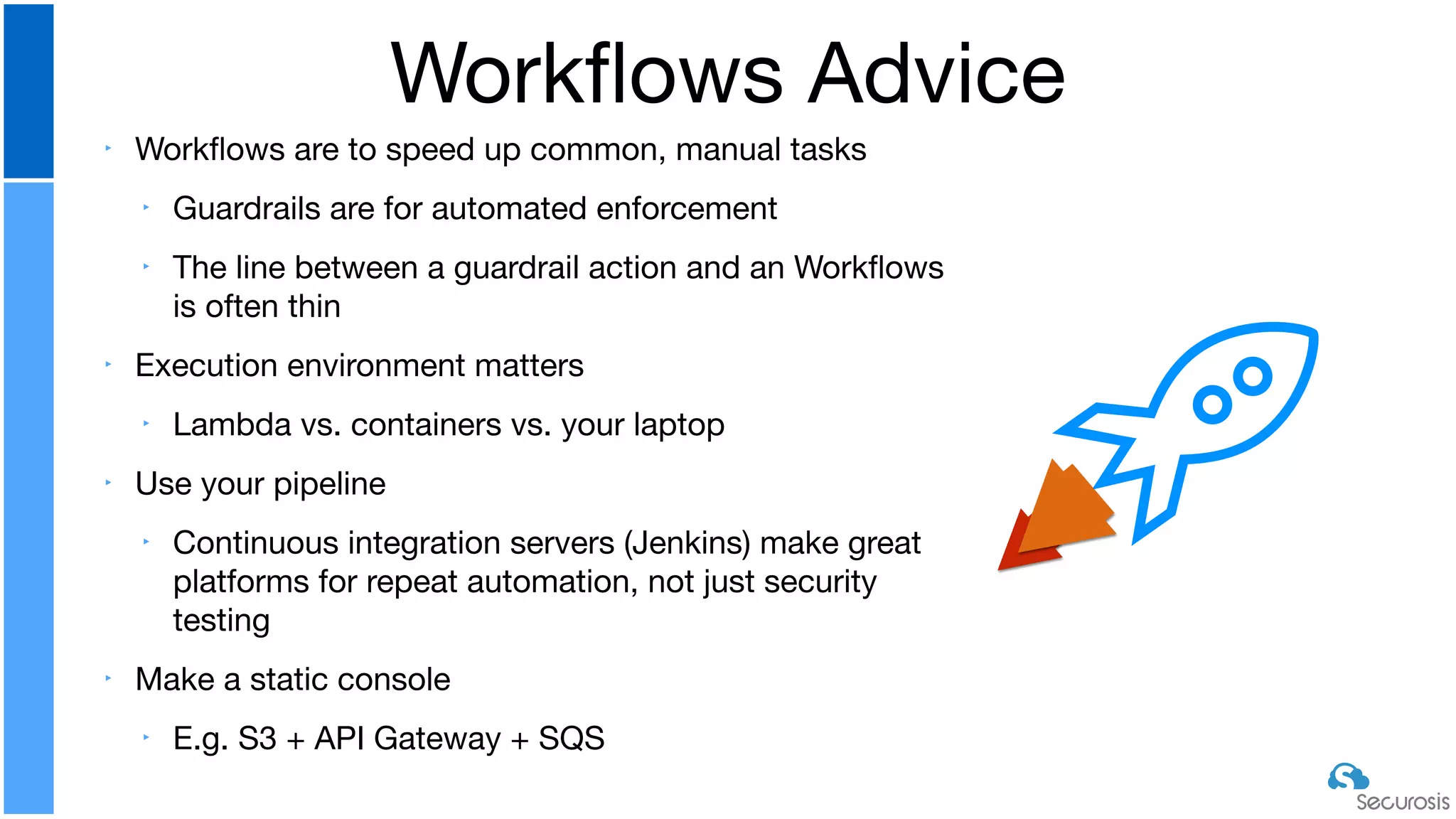 ‣ Workﬂows are to speed up common, manual tasks

‣ Guardrails are for automated enforcement

‣ The line between a guardrail action and an Workﬂows
is often thin

‣ Execution environment matters

‣ Lambda vs. containers vs. your laptop

‣ Use your pipeline

‣ Continuous integration servers (Jenkins) make great
platforms for repeat automation, not just security
testing

‣ Make a static console

‣ E.g. S3 + API Gateway + SQS
Workﬂows Advice
 