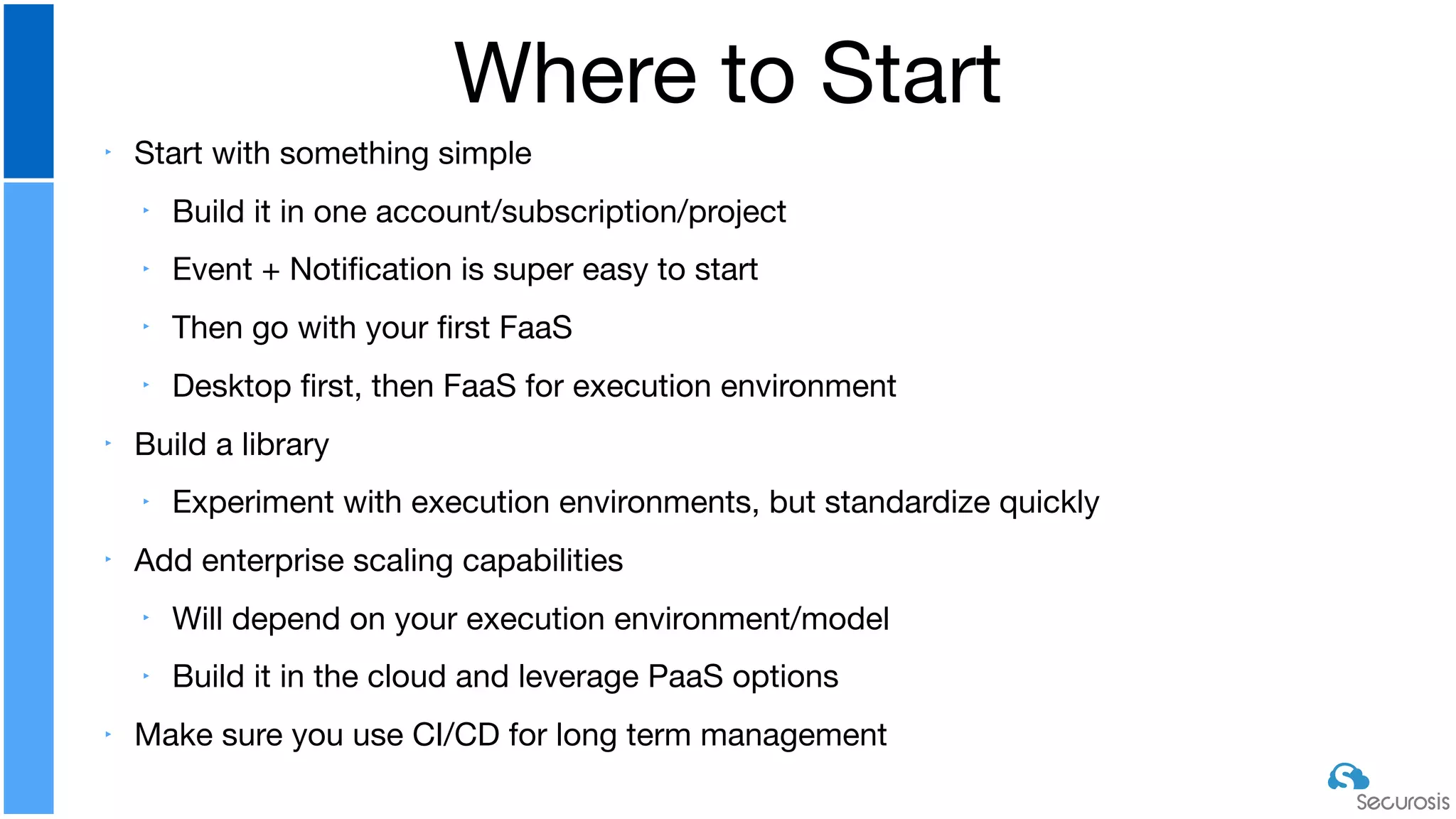 ‣ Start with something simple

‣ Build it in one account/subscription/project

‣ Event + Notiﬁcation is super easy to start

‣ Then go with your ﬁrst FaaS

‣ Desktop ﬁrst, then FaaS for execution environment

‣ Build a library

‣ Experiment with execution environments, but standardize quickly

‣ Add enterprise scaling capabilities

‣ Will depend on your execution environment/model

‣ Build it in the cloud and leverage PaaS options

‣ Make sure you use CI/CD for long term management
Where to Start
 