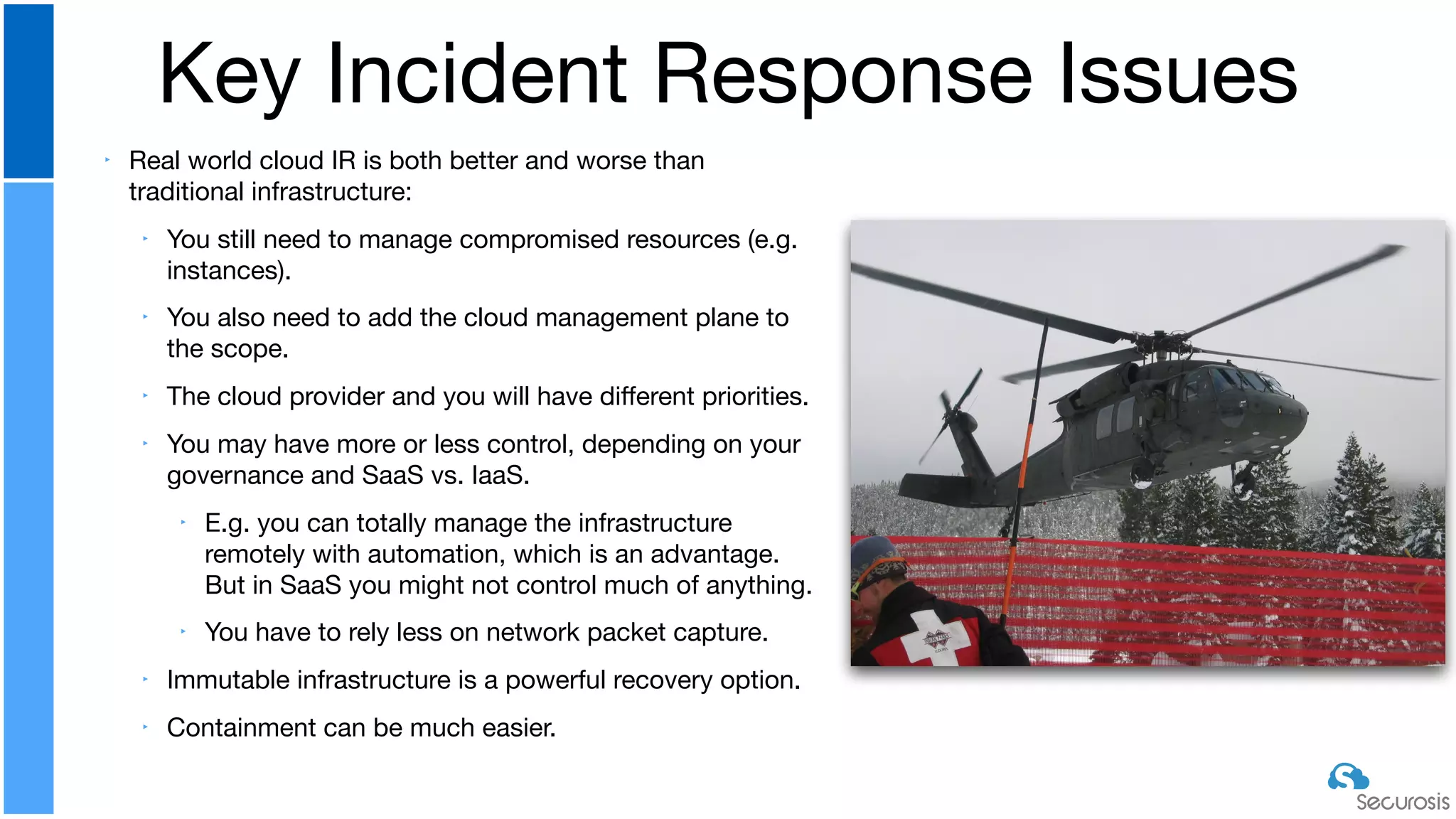 ‣ Real world cloud IR is both better and worse than
traditional infrastructure:

‣ You still need to manage compromised resources (e.g.
instances).

‣ You also need to add the cloud management plane to
the scope.

‣ The cloud provider and you will have diﬀerent priorities. 

‣ You may have more or less control, depending on your
governance and SaaS vs. IaaS.

‣ E.g. you can totally manage the infrastructure
remotely with automation, which is an advantage.
But in SaaS you might not control much of anything.

‣ You have to rely less on network packet capture.

‣ Immutable infrastructure is a powerful recovery option.

‣ Containment can be much easier.
Key Incident Response Issues
 