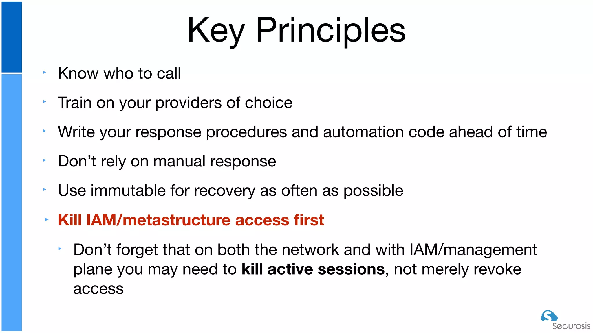 ‣ Know who to call

‣ Train on your providers of choice

‣ Write your response procedures and automation code ahead of time

‣ Don’t rely on manual response

‣ Use immutable for recovery as often as possible

‣ Kill IAM/metastructure access ﬁrst
‣ Don’t forget that on both the network and with IAM/management
plane you may need to kill active sessions, not merely revoke
access
Key Principles
 