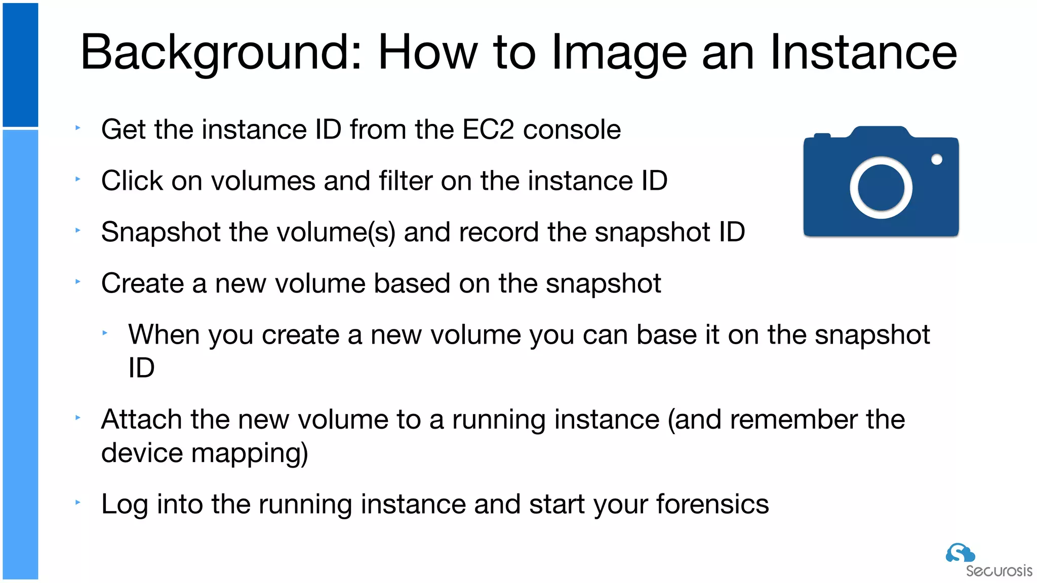 ‣ Get the instance ID from the EC2 console

‣ Click on volumes and ﬁlter on the instance ID

‣ Snapshot the volume(s) and record the snapshot ID

‣ Create a new volume based on the snapshot

‣ When you create a new volume you can base it on the snapshot
ID

‣ Attach the new volume to a running instance (and remember the
device mapping)

‣ Log into the running instance and start your forensics
Background: How to Image an Instance
 