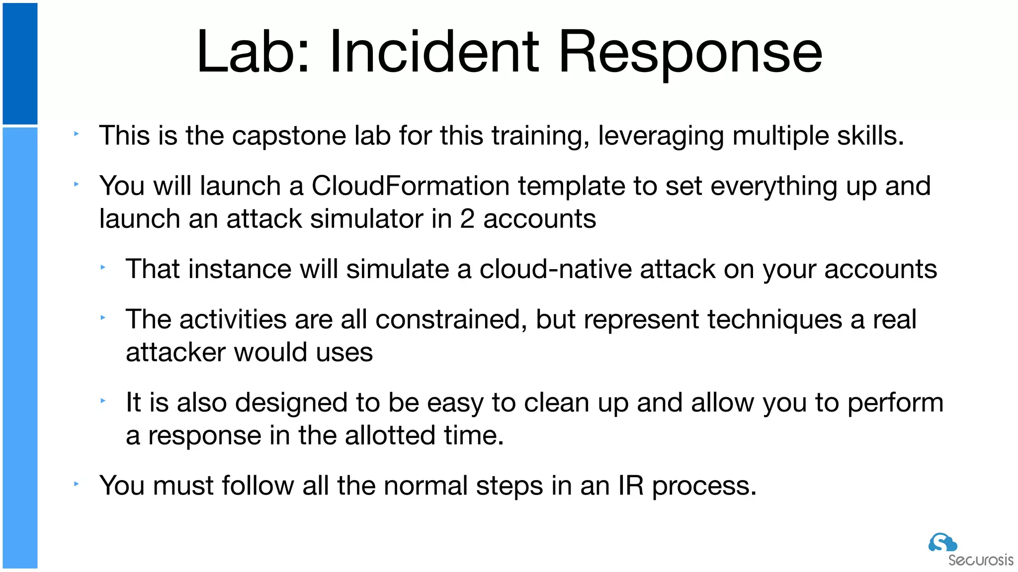 ‣ This is the capstone lab for this training, leveraging multiple skills.

‣ You will launch a CloudFormation template to set everything up and
launch an attack simulator in 2 accounts

‣ That instance will simulate a cloud-native attack on your accounts

‣ The activities are all constrained, but represent techniques a real
attacker would uses

‣ It is also designed to be easy to clean up and allow you to perform
a response in the allotted time. 

‣ You must follow all the normal steps in an IR process.
Lab: Incident Response
 