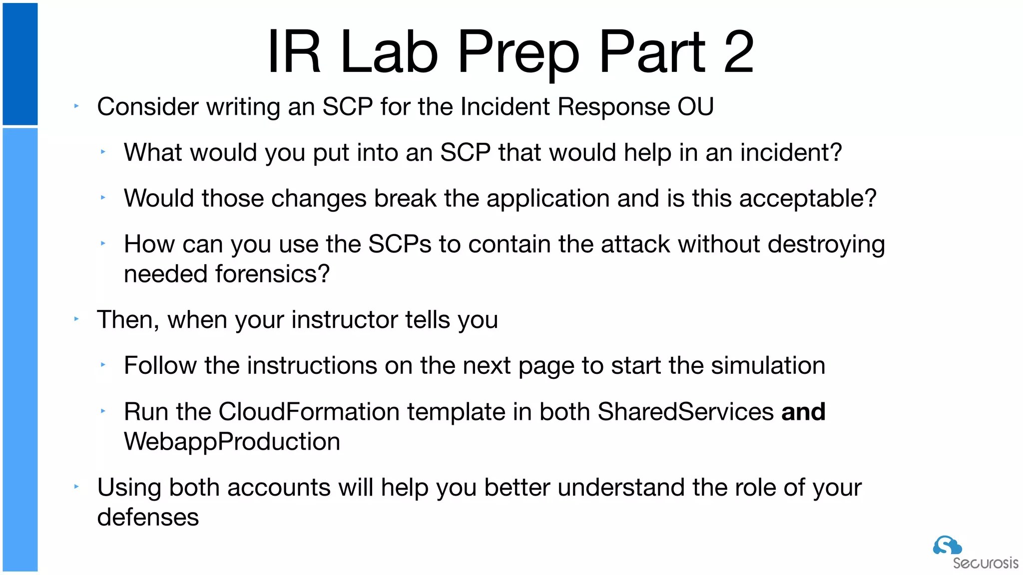 ‣ Consider writing an SCP for the Incident Response OU

‣ What would you put into an SCP that would help in an incident?

‣ Would those changes break the application and is this acceptable?

‣ How can you use the SCPs to contain the attack without destroying
needed forensics?

‣ Then, when your instructor tells you

‣ Follow the instructions on the next page to start the simulation

‣ Run the CloudFormation template in both SharedServices and
WebappProduction

‣ Using both accounts will help you better understand the role of your
defenses
IR Lab Prep Part 2
 