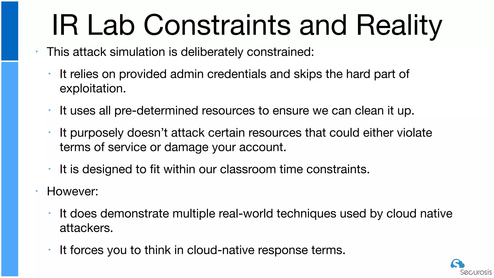 ‣ This attack simulation is deliberately constrained:

‣ It relies on provided admin credentials and skips the hard part of
exploitation.

‣ It uses all pre-determined resources to ensure we can clean it up.

‣ It purposely doesn’t attack certain resources that could either violate
terms of service or damage your account.

‣ It is designed to ﬁt within our classroom time constraints.

‣ However:

‣ It does demonstrate multiple real-world techniques used by cloud native
attackers.

‣ It forces you to think in cloud-native response terms.
IR Lab Constraints and Reality
 