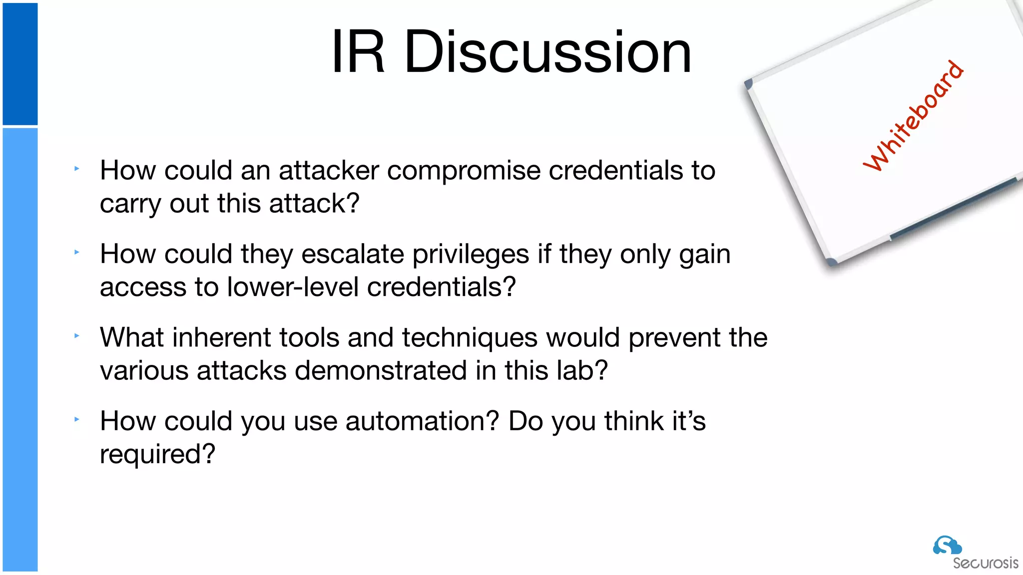 ‣ How could an attacker compromise credentials to
carry out this attack?

‣ How could they escalate privileges if they only gain
access to lower-level credentials?

‣ What inherent tools and techniques would prevent the
various attacks demonstrated in this lab?

‣ How could you use automation? Do you think it’s
required?
IR Discussion
W
hiteboard
 