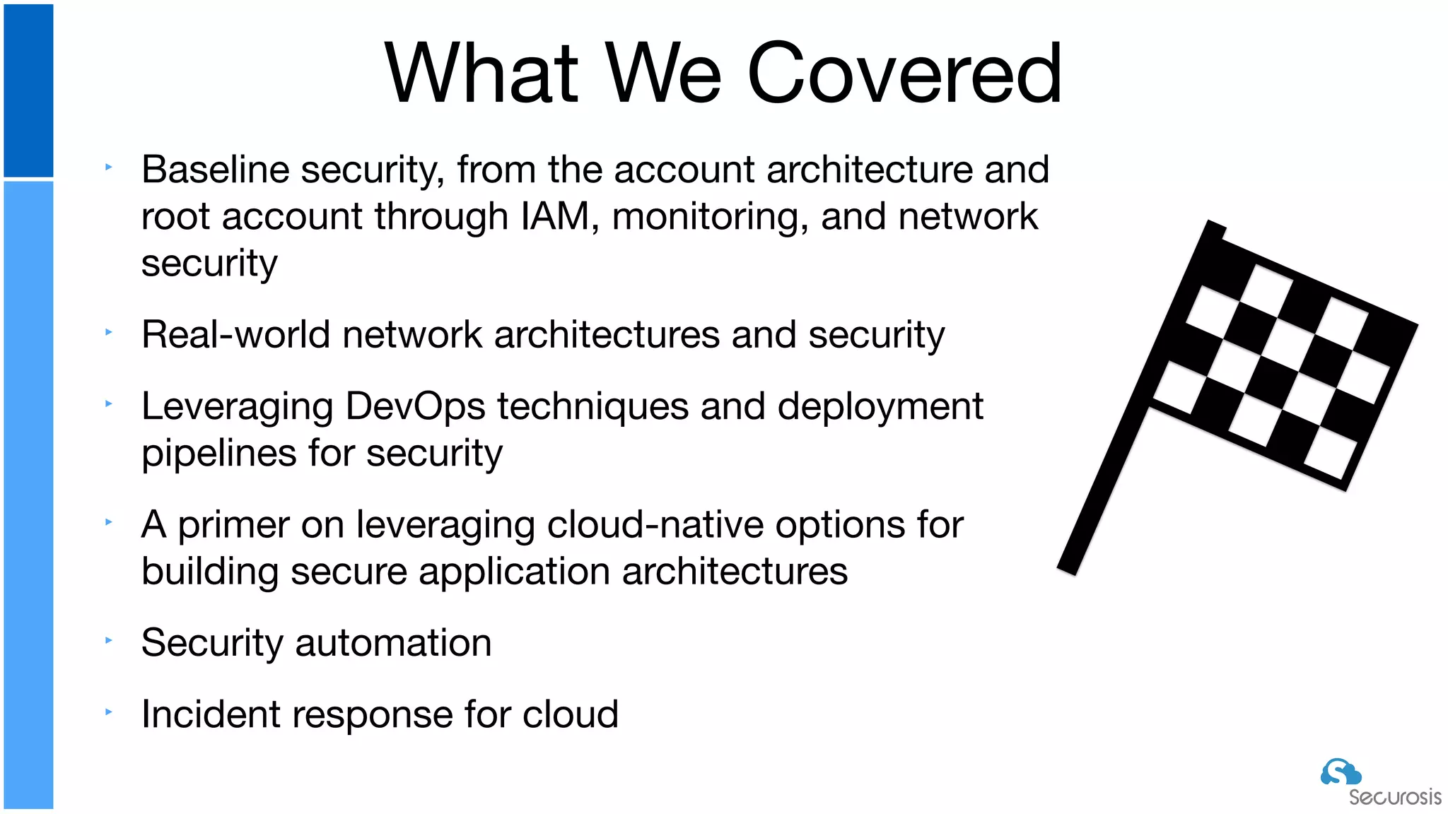 ‣ Baseline security, from the account architecture and
root account through IAM, monitoring, and network
security

‣ Real-world network architectures and security

‣ Leveraging DevOps techniques and deployment
pipelines for security

‣ A primer on leveraging cloud-native options for
building secure application architectures

‣ Security automation

‣ Incident response for cloud
What We Covered
 