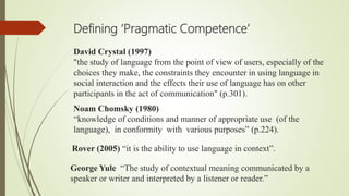 David Crystal (1997)
"the study of language from the point of view of users, especially of the
choices they make, the constraints they encounter in using language in
social interaction and the effects their use of language has on other
participants in the act of communication" (p.301).
Defining ‘Pragmatic Competence’
Noam Chomsky (1980)
“knowledge of conditions and manner of appropriate use (of the
language), in conformity with various purposes” (p.224).
Rover (2005) “it is the ability to use language in context”.
George Yule “The study of contextual meaning communicated by a
speaker or writer and interpreted by a listener or reader.”
 