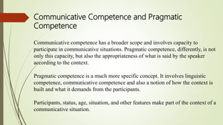 Communicative Competence and Pragmatic
Competence
Communicative competence has a broader scope and involves capacity to
participate in communicative situations. Pragmatic competence, differently, is not
only this capacity, but also the appropriateness of what is said by the speaker
according to the context.
Pragmatic competence is a much more specific concept. It involves linguistic
competence, communicative competence and also a notion of how the context is
built and what it demands from the participants.
Participants, status, age, situation, and other features make part of the context of a
communicative situation.
 