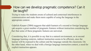 Trying to make the students aware of cultural and contextual interferences in
communication and make them more capable of using the language in the
appropriate context.
Gabriele Kasper (2004) suggests that adult learners of a second or foreign language
can acquire a great number of pragmatic features without instruction considering the
fact that some of these pragmatic features are universal.
Considering that, it is possible to say that in a natural environment, as in second
language learning contexts, indirect instruction seems to be efficient, once the
learner will be exposed to the culture and the language outside the classroom. On
the other hand, when we deal with a foreign language instruction context, a need for
explicit instruction appears.
How can we develop pragmatic competence? Can it
be taught?
 