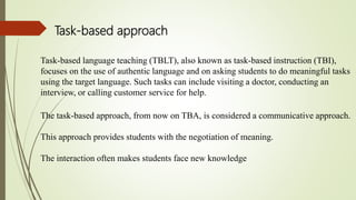 Task-based language teaching (TBLT), also known as task-based instruction (TBI),
focuses on the use of authentic language and on asking students to do meaningful tasks
using the target language. Such tasks can include visiting a doctor, conducting an
interview, or calling customer service for help.
The task-based approach, from now on TBA, is considered a communicative approach.
This approach provides students with the negotiation of meaning.
The interaction often makes students face new knowledge
Task-based approach
 