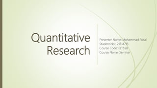 Quantitative
Research
Presenter Name: Mohammad Faisal
Student No.: 21814715
Course Code: ELT590
Course Name: Seminar
 