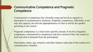 Communicative Competence and Pragmatic
Competence
Communicative competence has a broader scope and involves capacity to
participate in communicative situations. Pragmatic competence, differently, is not
only this capacity, but also the appropriateness of what is said by the speaker
according to the context.
Pragmatic competence is a much more specific concept. It involves linguistic
competence, communicative competence and also a notion of how the context is
built and what it demands from the participants.
Participants, status, age, situation, and other features make part of the context of a
communicative situation.
 