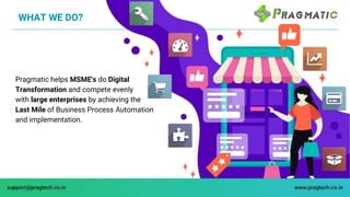 WHAT WE DO?
Pragmatic helps MSME's do Digital
Transformation and compete evenly
with large enterprises by achieving the
La...