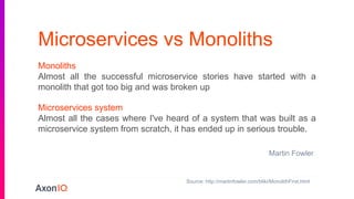 Microservices vs Monoliths
Microservices system
Almost all the cases where I've heard of a system that was built as a
microservice system from scratch, it has ended up in serious trouble.
Monoliths
Almost all the successful microservice stories have started with a
monolith that got too big and was broken up
Martin Fowler
Source: http://martinfowler.com/bliki/MonolithFirst.html
 