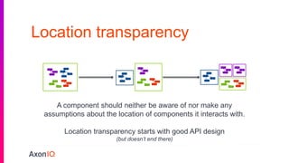 Location transparency
A Component should not be aware, nor make any
assumptions, of the location of Components it
interacts with
A component should neither be aware of nor make any
assumptions about the location of components it interacts with.
Location transparency starts with good API design
(but doesn’t end there)
 