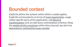 Bounded context
Explicitly define the context within which a model applies.
Explicitly set boundaries in terms of team organization, usage
within specific parts of the application, and physical
manifestations such as code bases and database schemas. Keep
the model strictly consistent within these bounds, but don’t be
distracted or confused by issues outside.
 