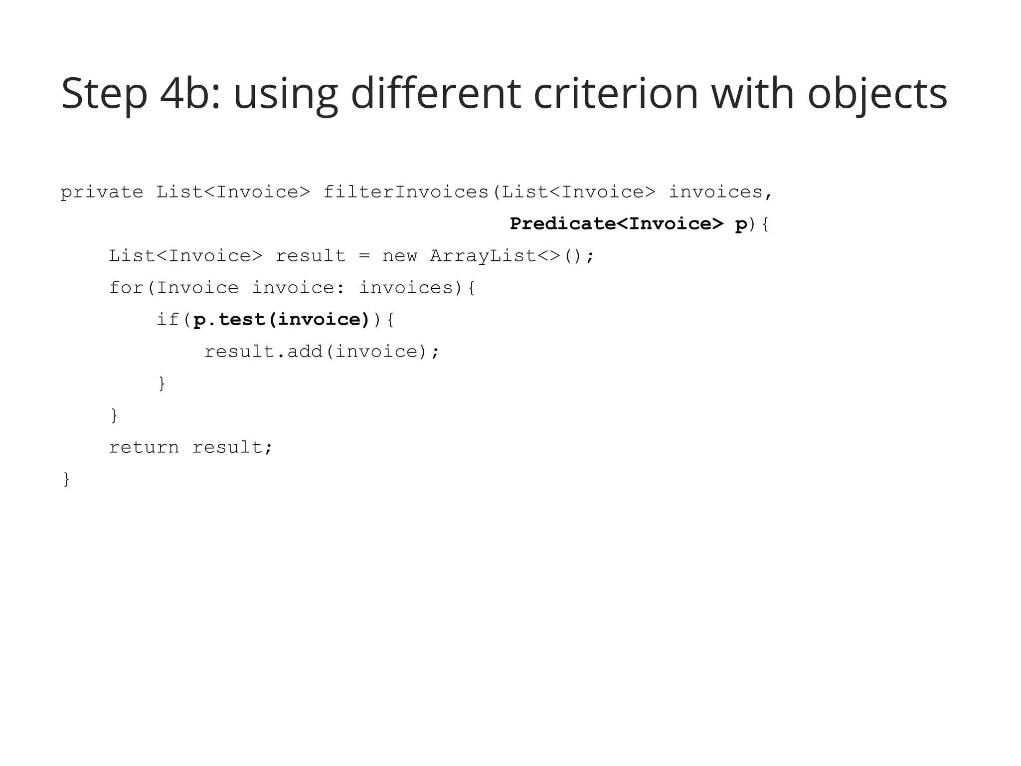 Step 4b: using different criterion with objects 
private List<Invoice> filterInvoices(List<Invoice> invoices, 
Predicate<Invoice> p){ 
List<Invoice> result = new ArrayList<>(); 
for(Invoice invoice: invoices){ 
if( p.test(invoice)){ 
result.add(invoice); 
} 
} 
return result; 
} 
 