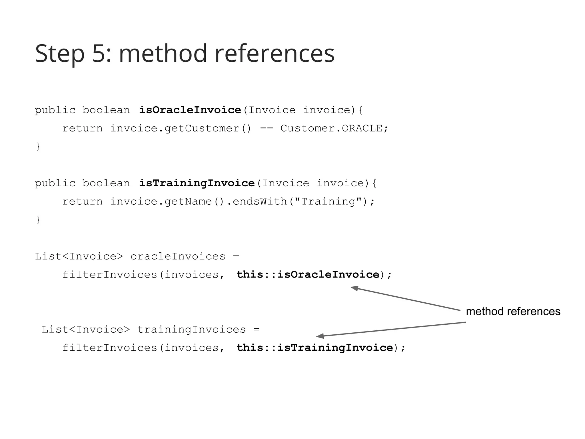 Step 5: method references 
public boolean isOracleInvoice(Invoice invoice){ 
return invoice.getCustomer() == Customer.ORACLE; 
} 
public boolean isTrainingInvoice(Invoice invoice){ 
return invoice.getName().endsWith("Training"); 
} 
List<Invoice> oracleInvoices = 
filterInvoices(invoices, this::isOracleInvoice); 
List<Invoice> trainingInvoices = 
filterInvoices(invoices, this::isTrainingInvoice); 
method references 
 