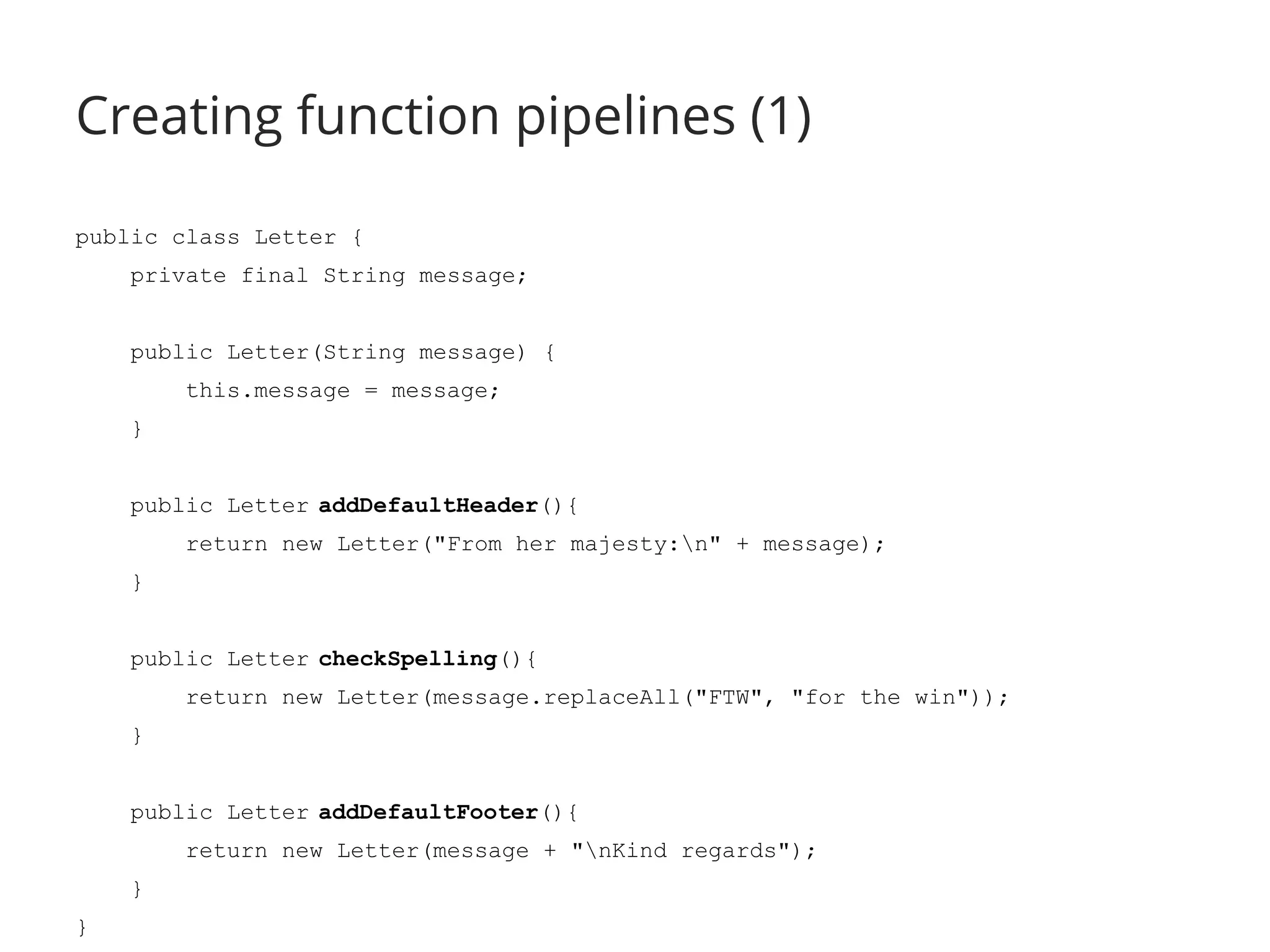 Creating function pipelines (1) 
public class Letter { 
private final String message; 
public Letter(String message) { 
this.message = message; 
} 
public Letter addDefaultHeader(){ 
return new Letter("From her majesty:n" + message); 
} 
public Letter checkSpelling(){ 
return new Letter(message.replaceAll("FTW", "for the win")); 
} 
public Letter addDefaultFooter(){ 
return new Letter(message + "nKind regards"); 
} 
} 
 
