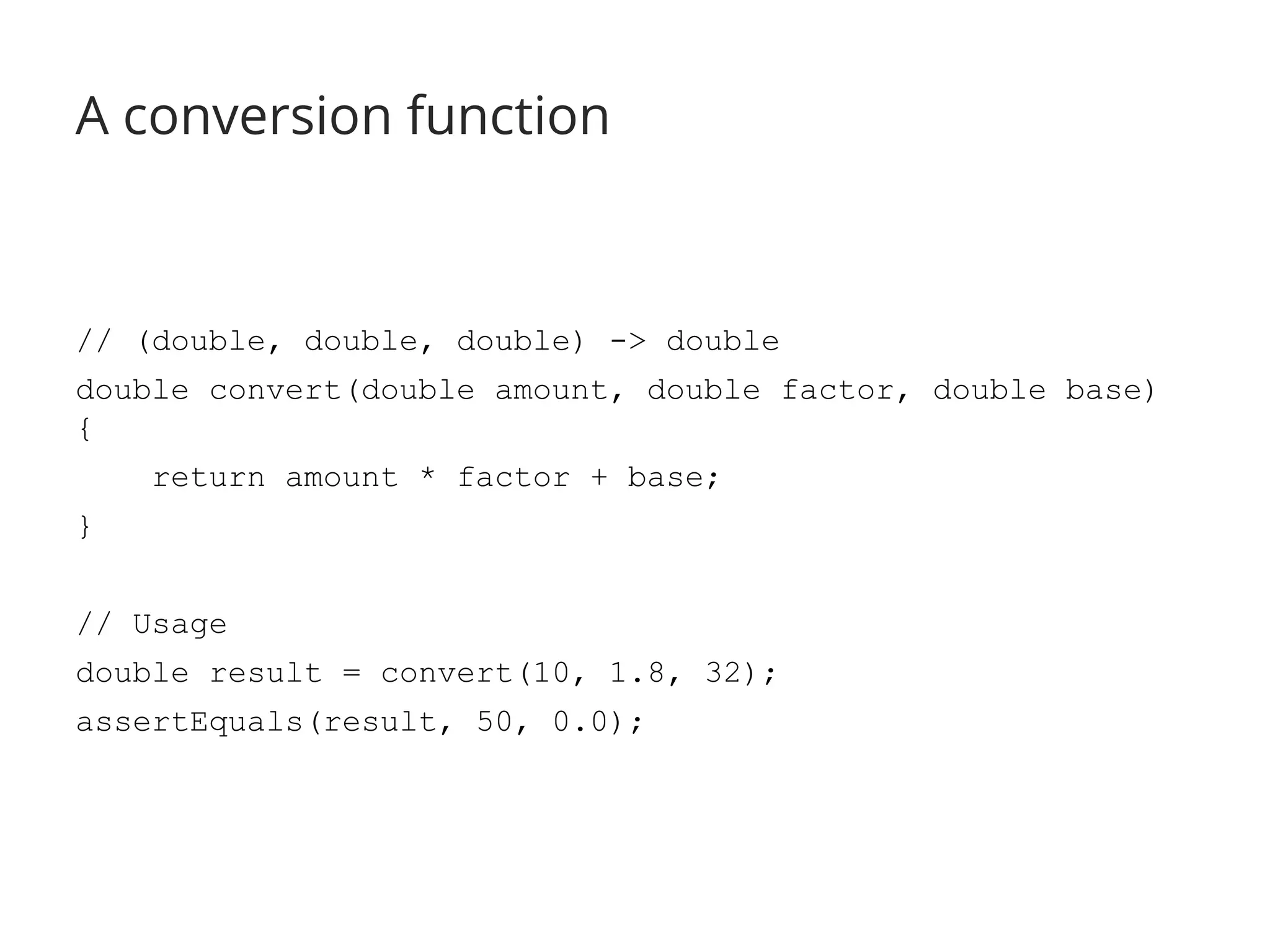 A conversion function 
// (double, double, double) -> double 
double convert(double amount, double factor, double base) 
{ 
return amount * factor + base; 
} 
// Usage 
double result = convert(10, 1.8, 32); 
assertEquals(result, 50, 0.0); 
 