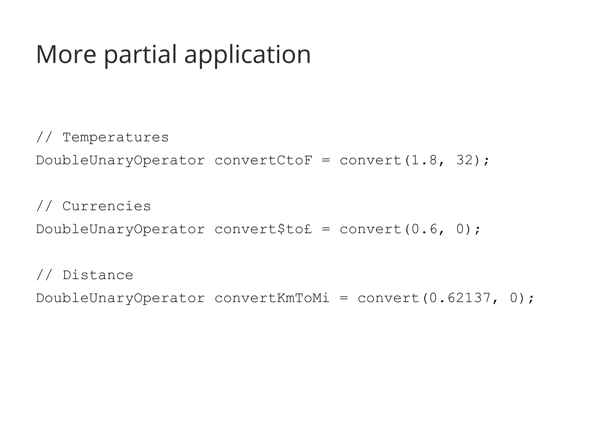 More partial application 
// Temperatures 
DoubleUnaryOperator convertCtoF = convert(1.8, 32); 
// Currencies 
DoubleUnaryOperator convert$to£ = convert(0.6, 0); 
// Distance 
DoubleUnaryOperator convertKmToMi = convert(0.62137, 0); 
 