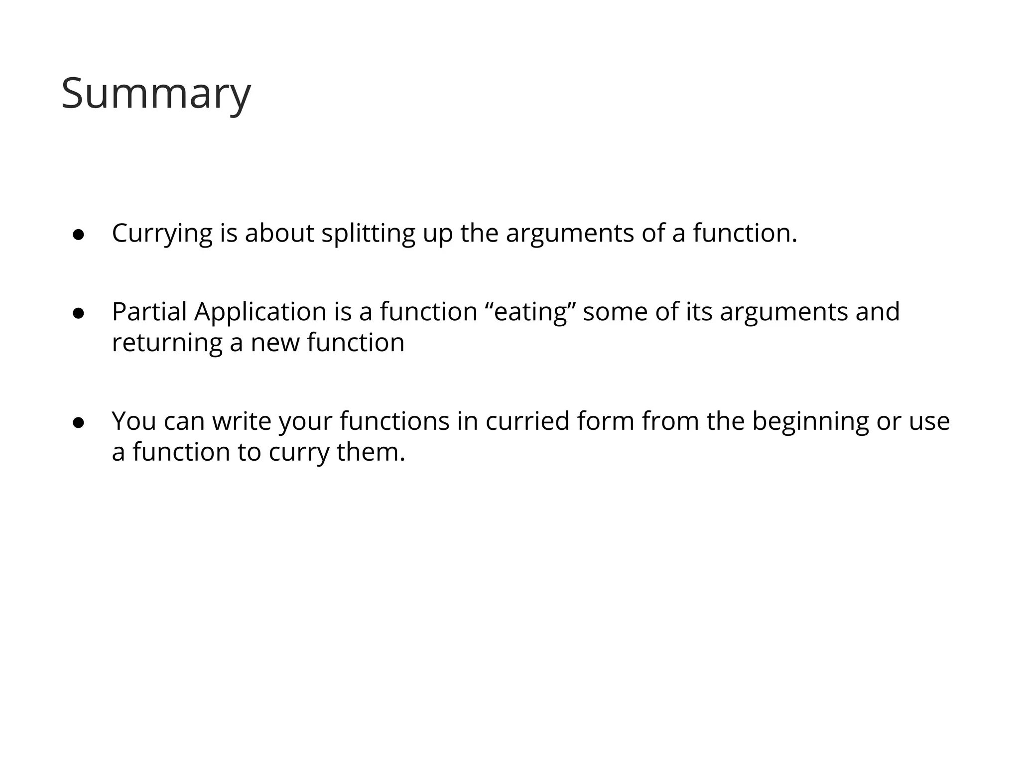 Summary 
● Currying is about splitting up the arguments of a function. 
● Partial Application is a function “eating” some of its arguments and 
returning a new function 
● You can write your functions in curried form from the beginning or use 
a function to curry them. 
 