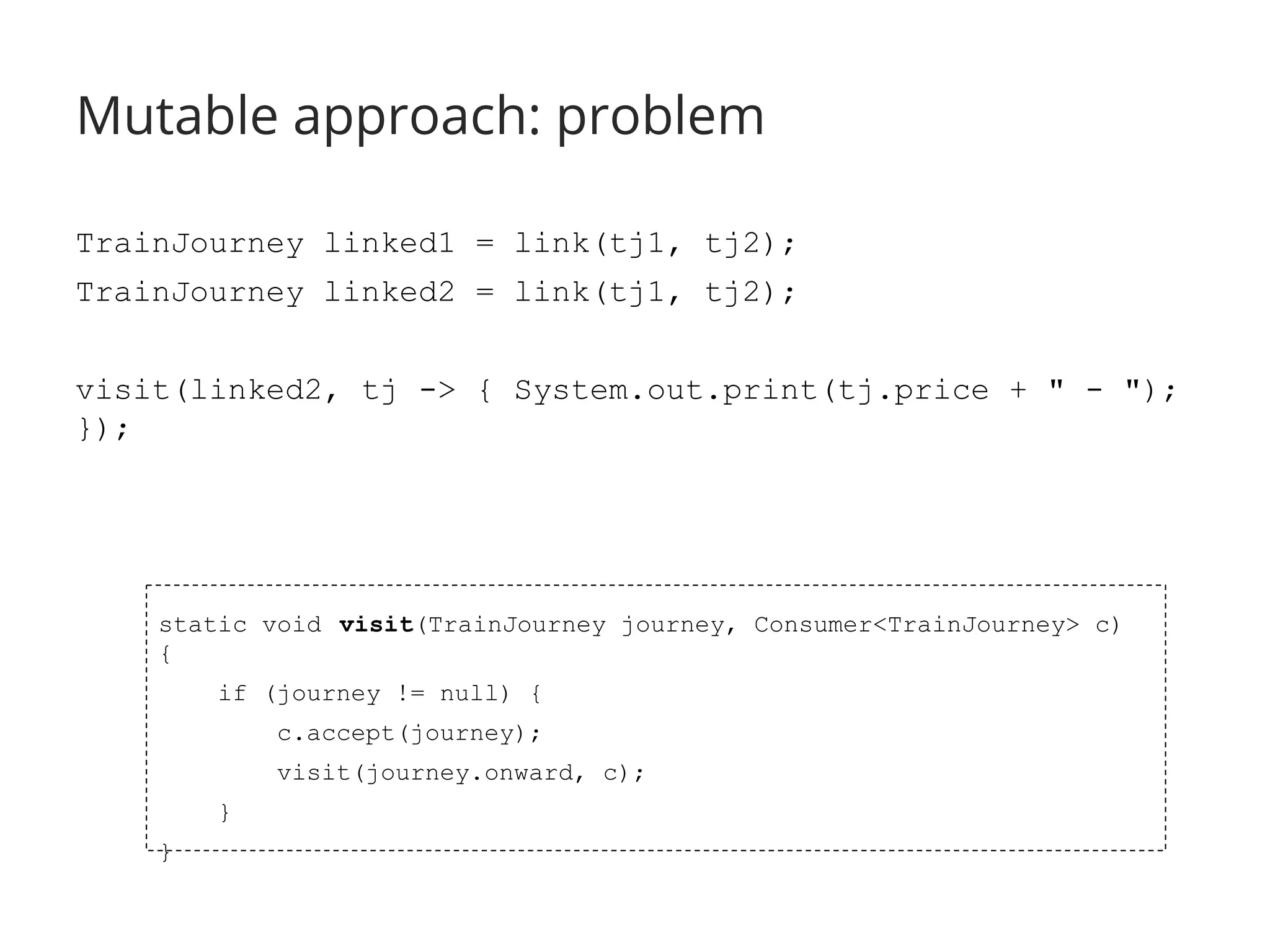 Mutable approach: problem 
TrainJourney linked1 = link(tj1, tj2); 
TrainJourney linked2 = link(tj1, tj2); 
visit(linked2, tj -> { System.out.print(tj.price + " - "); 
}); 
static void visit(TrainJourney journey, Consumer<TrainJourney> c) 
{ 
if (journey != null) { 
c.accept(journey); 
visit(journey.onward, c); 
} 
} 
 