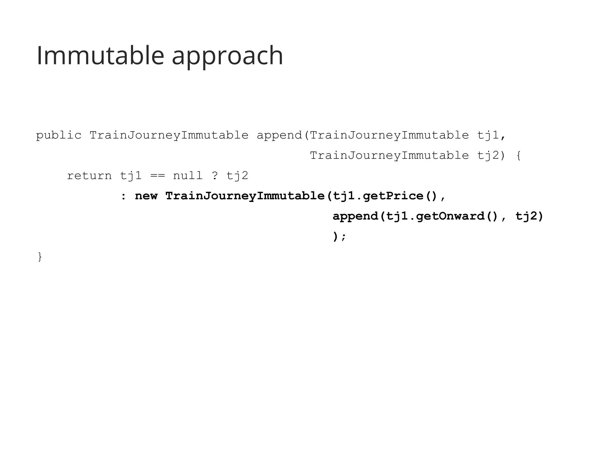 Immutable approach 
public TrainJourneyImmutable append(TrainJourneyImmutable tj1, 
TrainJourneyImmutable tj2) { 
return tj1 == null ? tj2 
: new TrainJourneyImmutable(tj1.getPrice(), 
append(tj1.getOnward(), tj2) 
); 
} 
 