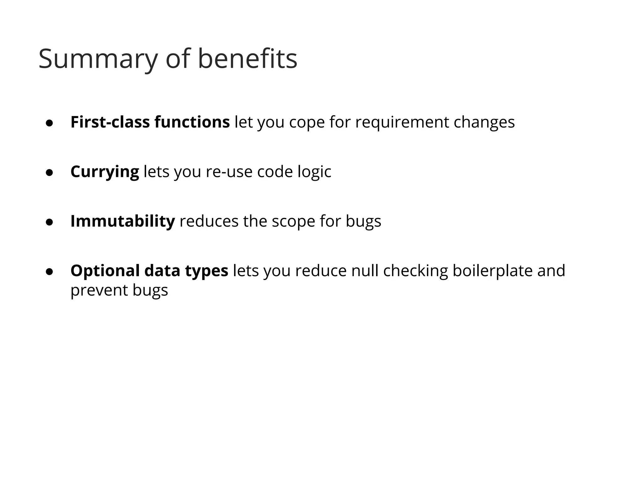 Summary of benefits 
● First-class functions let you cope for requirement changes 
● Currying lets you re-use code logic 
● Immutability reduces the scope for bugs 
● Optional data types lets you reduce null checking boilerplate and 
prevent bugs 
 