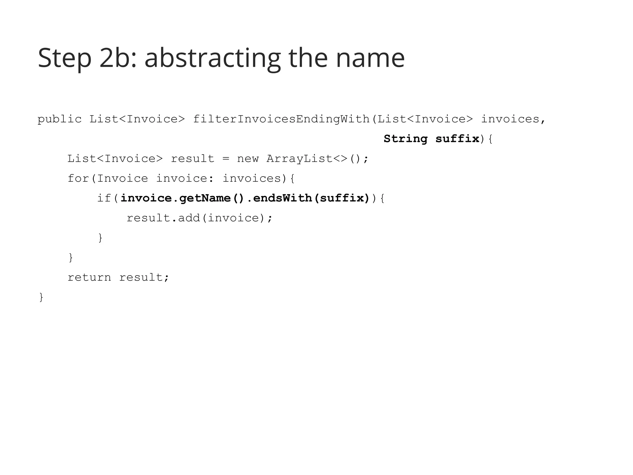 Step 2b: abstracting the name 
public List<Invoice> filterInvoicesEndingWith(List<Invoice> invoices, 
String suffix){ 
List<Invoice> result = new ArrayList<>(); 
for(Invoice invoice: invoices){ 
if( invoice.getName().endsWith(suffix)){ 
result.add(invoice); 
} 
} 
return result; 
} 
 