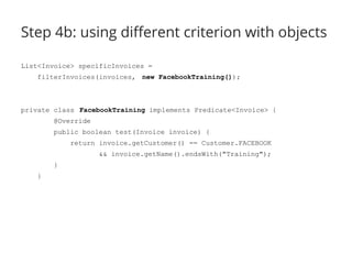 Step 4b: using different criterion with objects 
List<Invoice> specificInvoices = 
filterInvoices(invoices, new FacebookTraining()); 
private class FacebookTraining implements Predicate<Invoice> { 
@Override 
public boolean test(Invoice invoice) { 
return invoice.getCustomer() == Customer.FACEBOOK 
&& invoice.getName().endsWith("Training"); 
} 
} 
 