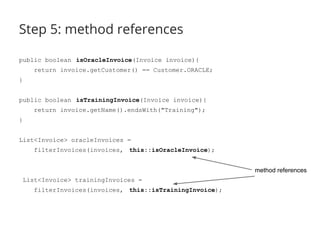Step 5: method references 
public boolean isOracleInvoice(Invoice invoice){ 
return invoice.getCustomer() == Customer.ORACLE; 
} 
public boolean isTrainingInvoice(Invoice invoice){ 
return invoice.getName().endsWith("Training"); 
} 
List<Invoice> oracleInvoices = 
filterInvoices(invoices, this::isOracleInvoice); 
List<Invoice> trainingInvoices = 
filterInvoices(invoices, this::isTrainingInvoice); 
method references 
 