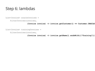 Step 6: lambdas 
List<Invoice> oracleInvoices = 
filterInvoices(invoices, 
(Invoice invoice) -> invoice.getCustomer() == Customer.ORACLE); 
List<Invoice> trainingInvoices = 
filterInvoices(invoices, 
(Invoice invoice) -> invoice.getName().endsWith(("Training"))); 
 
